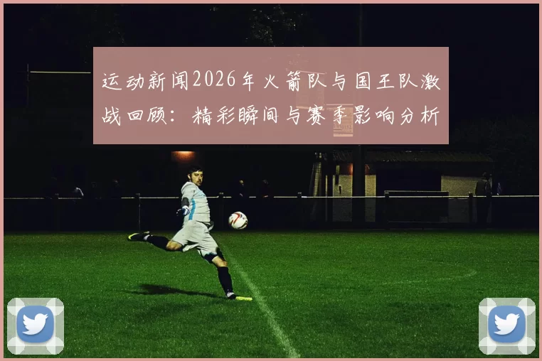 运动新闻2026年火箭队与国王队激战回顾：精彩瞬间与赛季影响分析